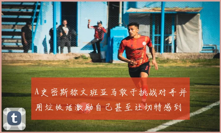 A史密斯称文班亚马敢于挑战对手并用垃圾话激励自己甚至让切特感到压力