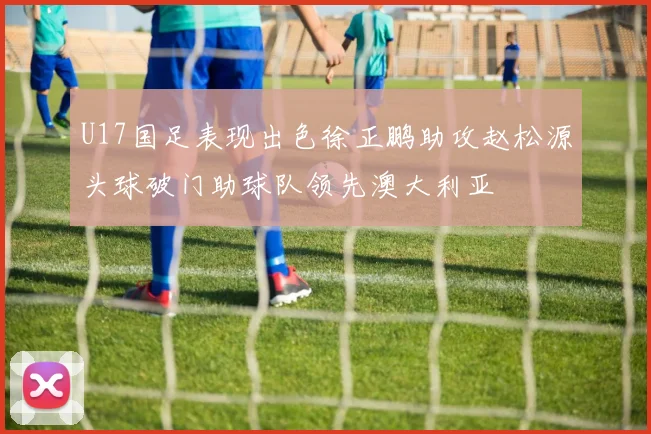 U17国足表现出色徐正鹏助攻赵松源头球破门助球队领先澳大利亚