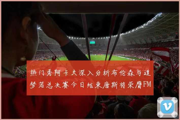 热门秀阿卡夫深入分析布伦森与追梦若总决赛今日结束唐斯将荣膺FMVP