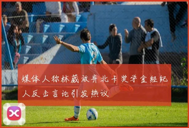 媒体人称林葳放弃北卡奖学金经纪人反击言论引发热议