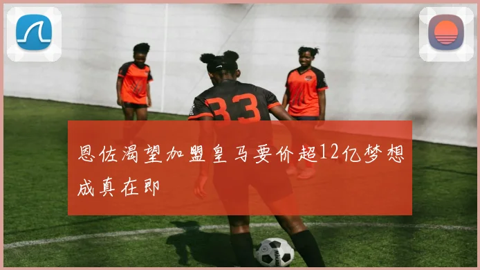 恩佐渴望加盟皇马要价超12亿梦想成真在即