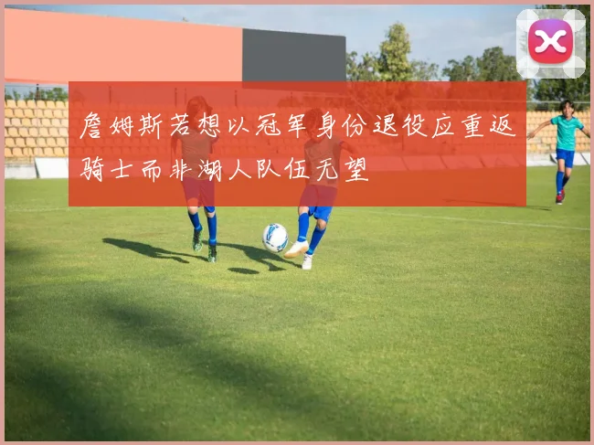 詹姆斯若想以冠军身份退役应重返骑士而非湖人队伍无望