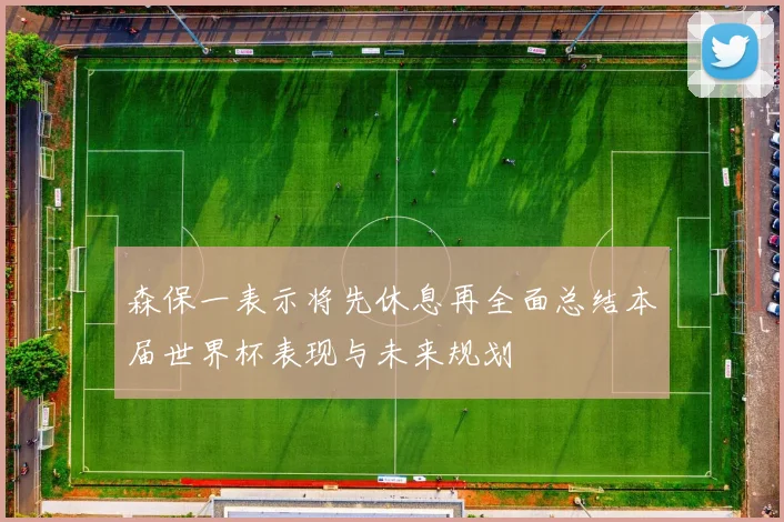 森保一表示将先休息再全面总结本届世界杯表现与未来规划