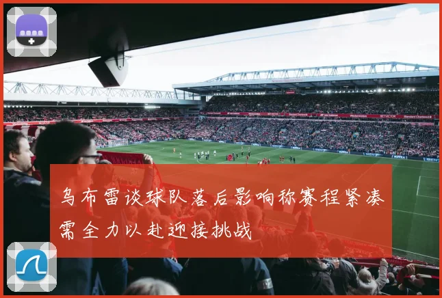 乌布雷谈球队落后影响称赛程紧凑需全力以赴迎接挑战