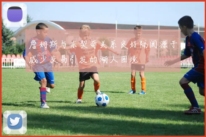 詹姆斯与东契奇关系良好隔阂源于威少交易引发的湖人困境