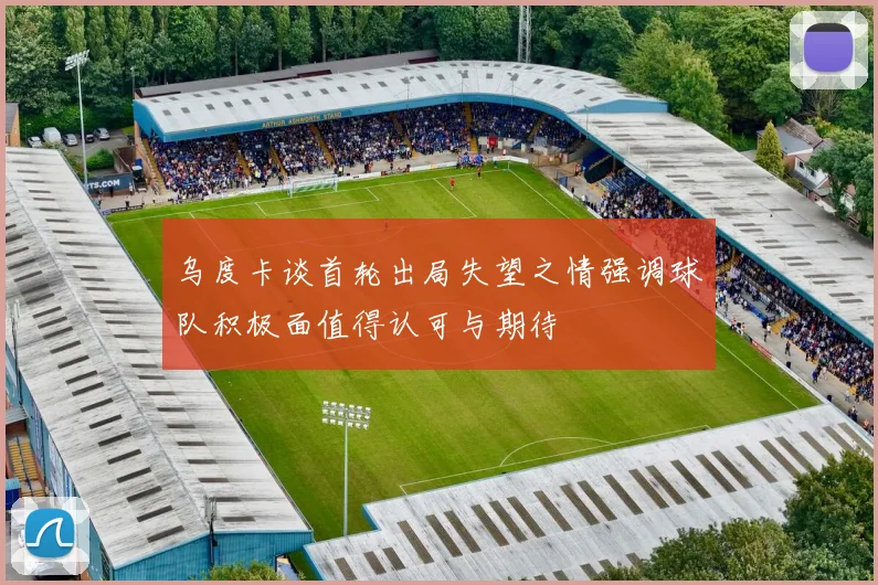 乌度卡谈首轮出局失望之情强调球队积极面值得认可与期待