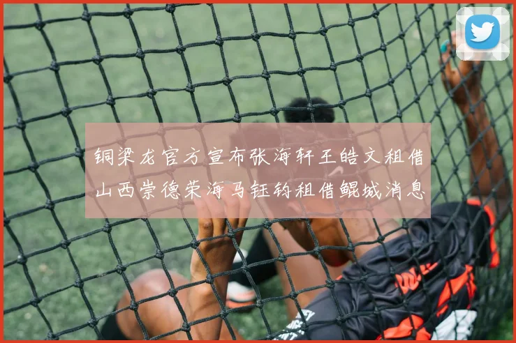 铜梁龙官方宣布张海轩王皓文租借山西崇德荣海马钰钧租借鲲城消息