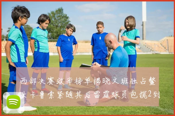 西部决赛效率榜单揭晓文班独占鳌头卡鲁索紧随其后雷霆球员包揽2到5名
