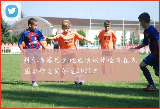 拜仁与塞巴里达成协议体检将在美国进行合同签至2031年
