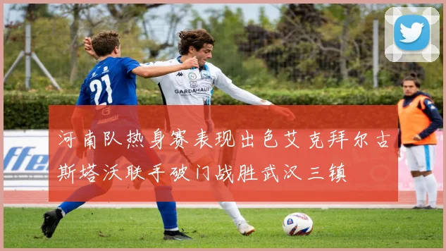 河南队热身赛表现出色艾克拜尔古斯塔沃联手破门战胜武汉三镇