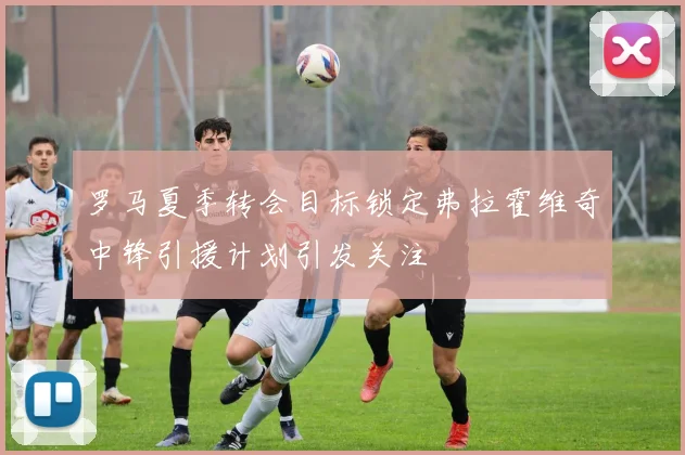 罗马夏季转会目标锁定弗拉霍维奇中锋引援计划引发关注