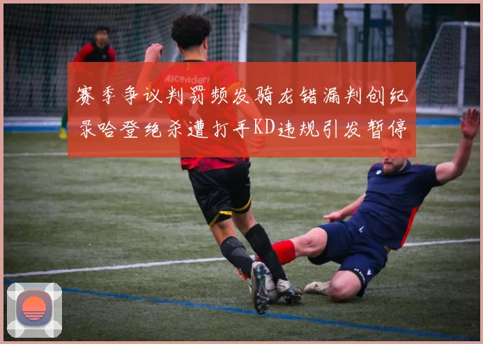 赛季争议判罚频发骑龙错漏判创纪录哈登绝杀遭打手KD违规引发暂停风波