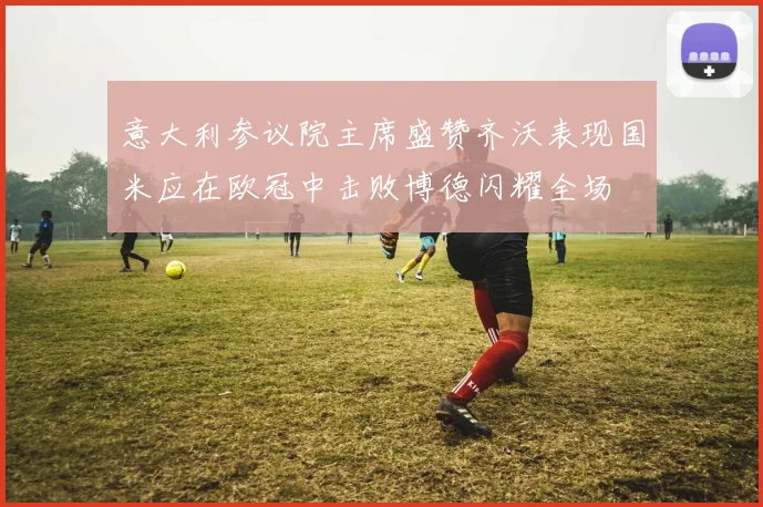 意大利参议院主席盛赞齐沃表现国米应在欧冠中击败博德闪耀全场